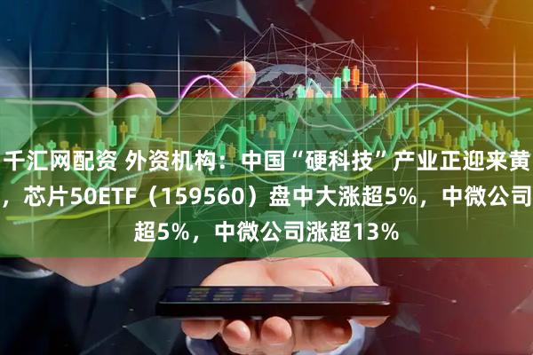 千汇网配资 外资机构：中国“硬科技”产业正迎来黄金发展期，芯片50ETF（159560）盘中大涨超5%，中微公司涨超13%