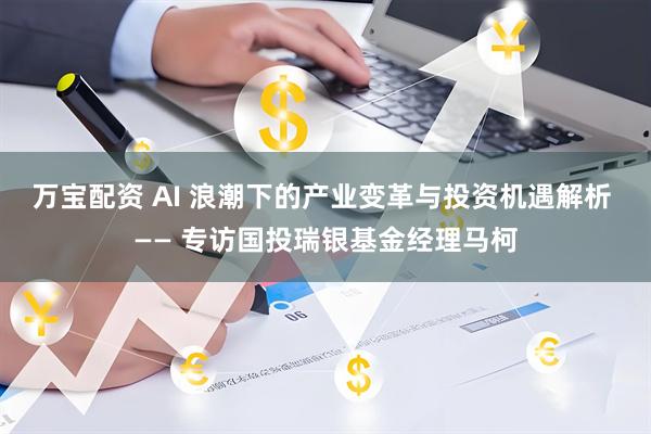 万宝配资 AI 浪潮下的产业变革与投资机遇解析 —— 专访国投瑞银基金经理马柯
