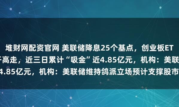 堆财网配资官网 美联储降息25个基点，创业板ETF天弘（159977）低开高走，近三日累计“吸金”近4.85亿元，机构：美联储维持鸽派立场预计支撑股市表现