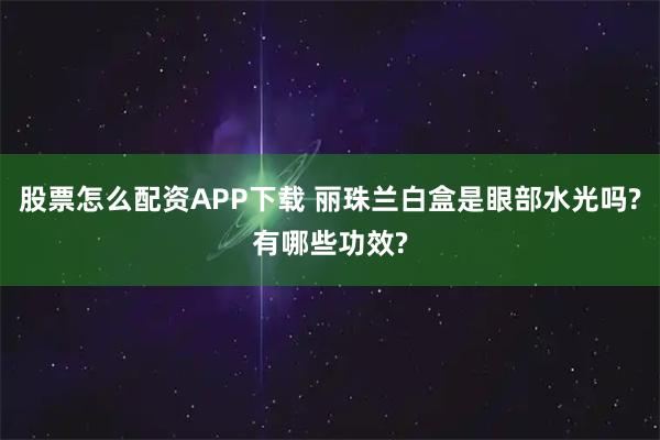股票怎么配资APP下载 丽珠兰白盒是眼部水光吗?有哪些功效?