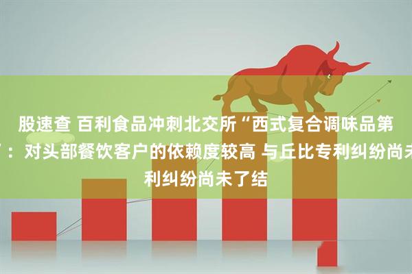 股速查 百利食品冲刺北交所“西式复合调味品第一股”：对头部餐饮客户的依赖度较高 与丘比专利纠纷尚未了结