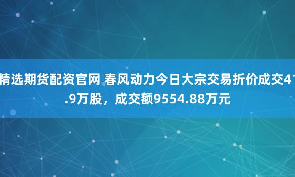 精选期货配资官网 春风动力今日大宗交易折价成交41.9万股，成交额9554.88万元