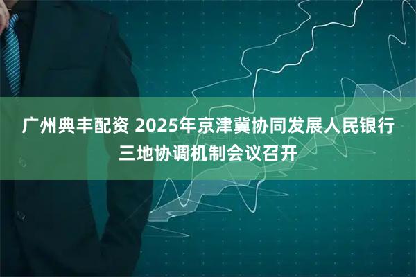 广州典丰配资 2025年京津冀协同发展人民银行三地协调机制会议召开
