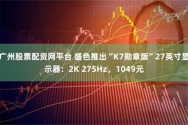 广州股票配资网平台 盛色推出“K7勋章版”27英寸显示器：2K 275Hz，1049元