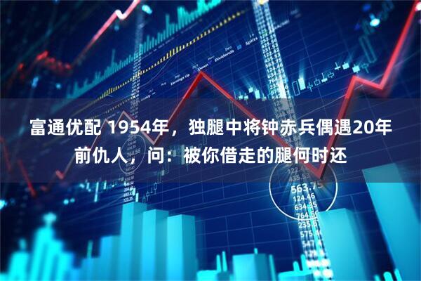 富通优配 1954年，独腿中将钟赤兵偶遇20年前仇人，问：被你借走的腿何时还