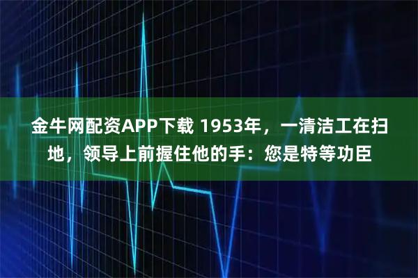 金牛网配资APP下载 1953年，一清洁工在扫地，领导上前握住他的手：您是特等功臣