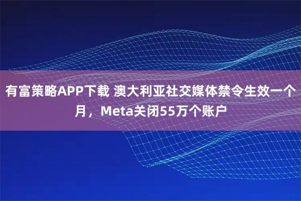有富策略APP下载 澳大利亚社交媒体禁令生效一个月，Meta关闭55万个账户