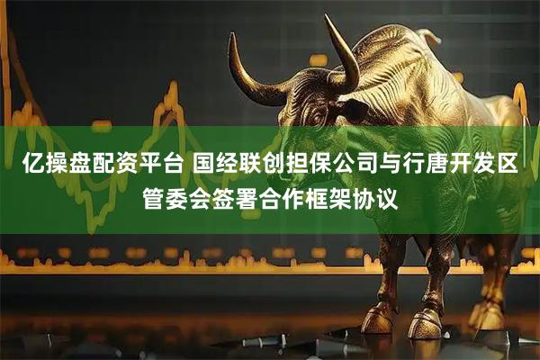 亿操盘配资平台 国经联创担保公司与行唐开发区管委会签署合作框架协议