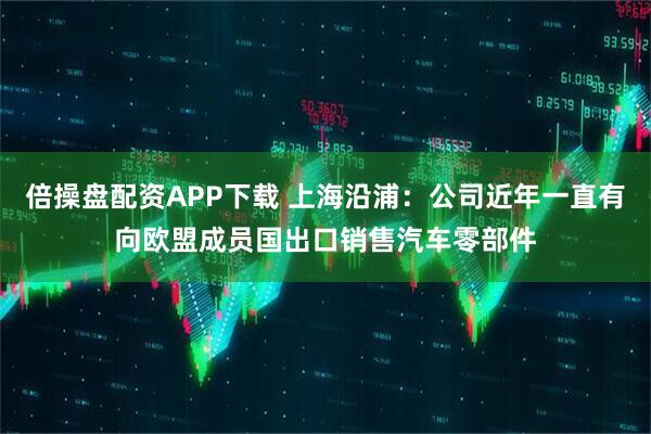 倍操盘配资APP下载 上海沿浦：公司近年一直有向欧盟成员国出口销售汽车零部件