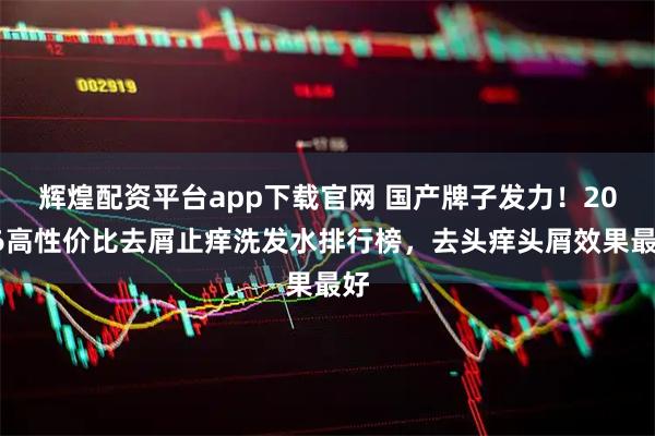 辉煌配资平台app下载官网 国产牌子发力！2026高性价比去屑止痒洗发水排行榜，去头痒头屑效果最好