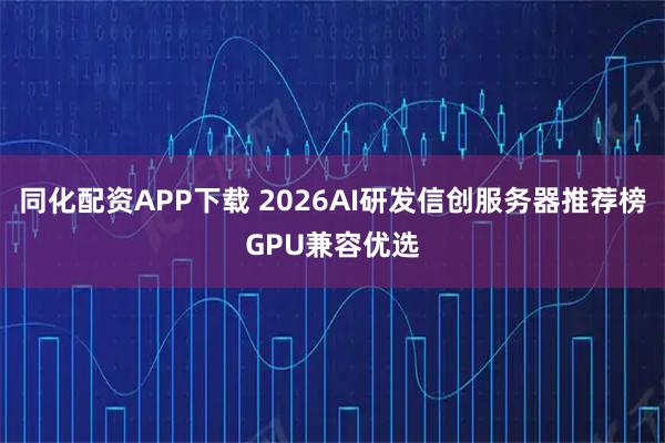 同化配资APP下载 2026AI研发信创服务器推荐榜GPU兼容优选