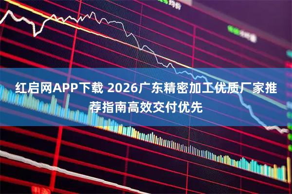 红启网APP下载 2026广东精密加工优质厂家推荐指南高效交付优先