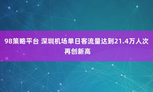 98策略平台 深圳机场单日客流量达到21.4万人次 再创新高