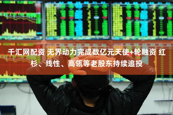 千汇网配资 无界动力完成数亿元天使+轮融资 红杉、线性、高瓴等老股东持续追投