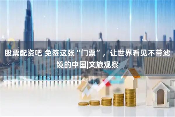 股票配资吧 免签这张“门票”，让世界看见不带滤镜的中国|文旅观察