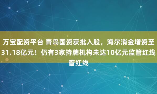 万宝配资平台 青岛国资获批入股，海尔消金增资至31.18亿元！仍有3家持牌机构未达10亿元监管红线