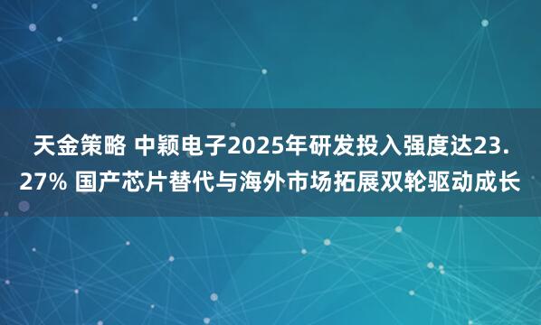 天金策略 中颖电子2025年研发投入强度达23.27% 国产芯片替代与海外市场拓展双轮驱动成长