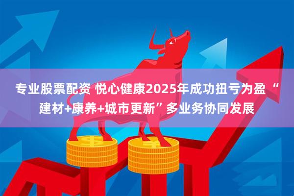 专业股票配资 悦心健康2025年成功扭亏为盈 “建材+康养+城市更新”多业务协同发展
