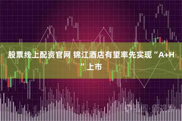 股票线上配资官网 锦江酒店有望率先实现“A+H”上市