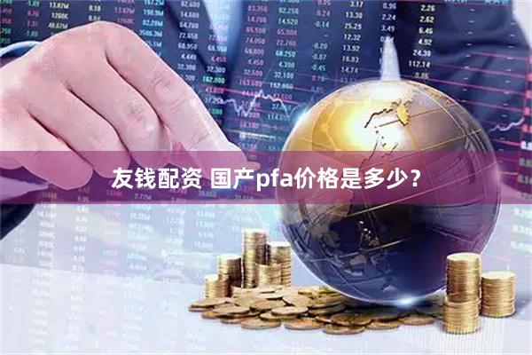 友钱配资 国产pfa价格是多少？