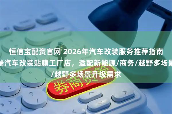 恒信宝配资官网 2026年汽车改装服务推荐指南：兰州宏瑞汽车改装贴膜工厂店，适配新能源/商务/越野多场景升级需求