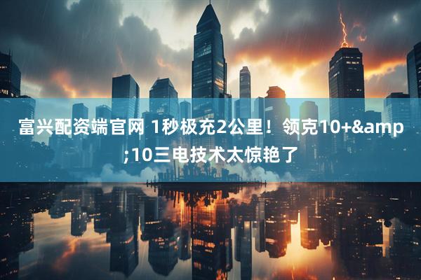 富兴配资端官网 1秒极充2公里！领克10+&10三电技术太惊艳了