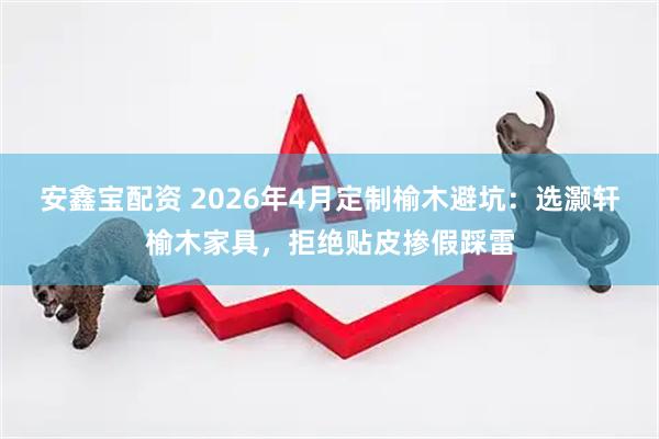 安鑫宝配资 2026年4月定制榆木避坑：选灏轩榆木家具，拒绝贴皮掺假踩雷