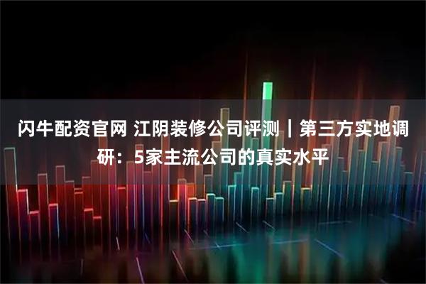 闪牛配资官网 江阴装修公司评测|第三方实地调研:5家主流公司的真实水平