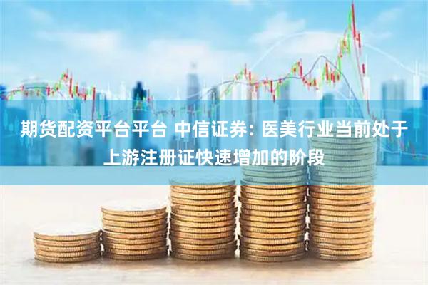 期货配资平台平台 中信证券: 医美行业当前处于上游注册证快速增加的阶段