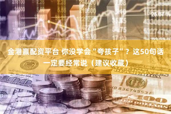 金港赢配资平台 你没学会“夸孩子”？这50句话一定要经常说（建议收藏）