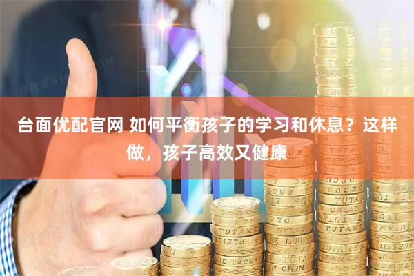 台面优配官网 如何平衡孩子的学习和休息？这样做，孩子高效又健康