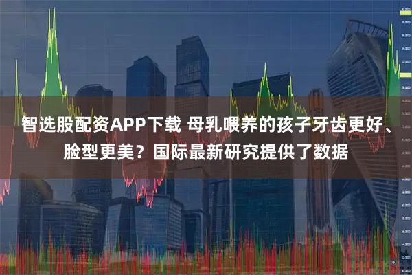 智选股配资APP下载 母乳喂养的孩子牙齿更好、脸型更美？国际最新研究提供了数据