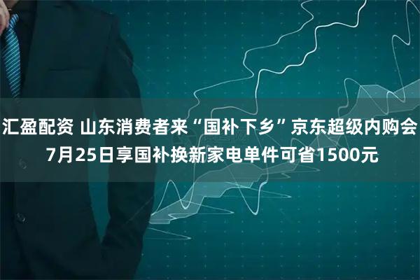 汇盈配资 山东消费者来“国补下乡”京东超级内购会 7月25日享国补换新家电单件可省1500元