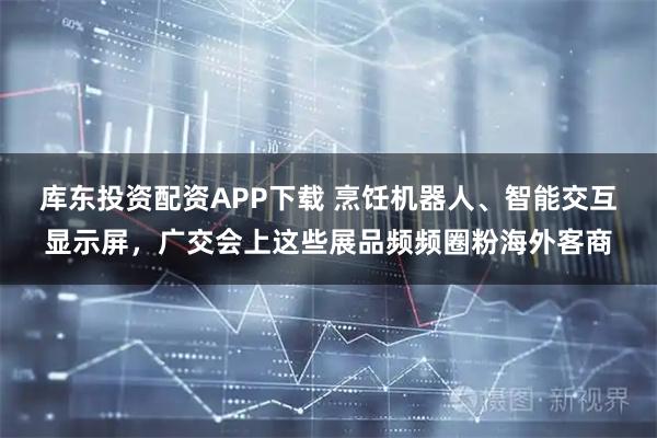 库东投资配资APP下载 烹饪机器人、智能交互显示屏，广交会上这些展品频频圈粉海外客商
